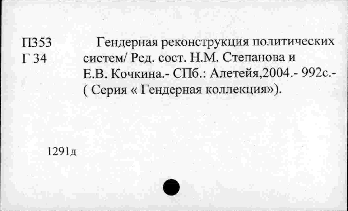 ﻿П353 Гендерная реконструкция политических
Г 34 систем/ Ред. сост. Н.М. Степанова и
Е.В. Кочкина.- СПб.: Алетейя,2004.- 992с.-
( Серия « Гендерная коллекция»).
1291Д